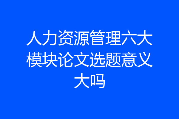 人力资源管理六大模块论文选题意义大吗