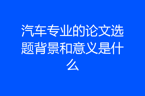 汽车专业的论文选题背景和意义是什么