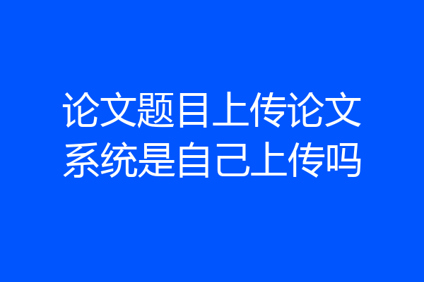 论文题目上传论文系统是自己上传吗