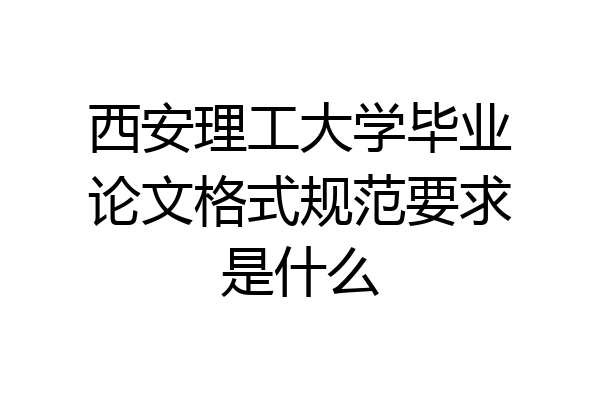 西安理工大学毕业论文格式规范要求是什么