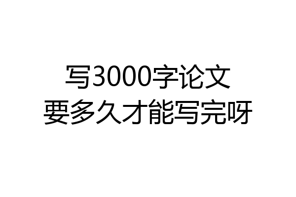 写3000字论文要多久才能写完呀