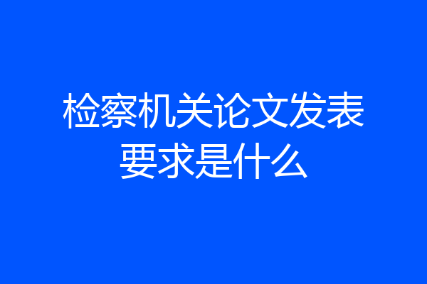检察机关论文发表要求是什么