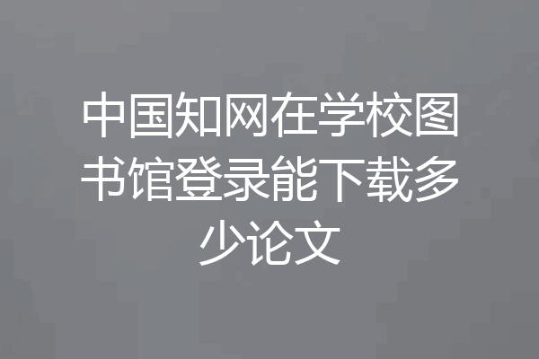 中国知网在学校图书馆登录能下载多少论文