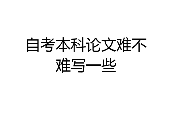 自考本科论文难不难写一些