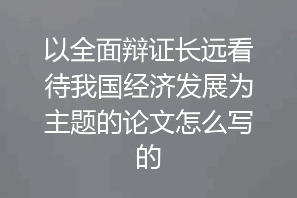 以全面辩证长远看待我国经济发展为主题的论文怎么写的