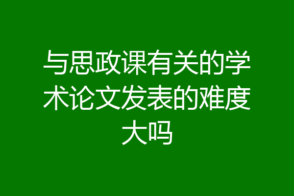 与思政课有关的学术论文发表的难度大吗