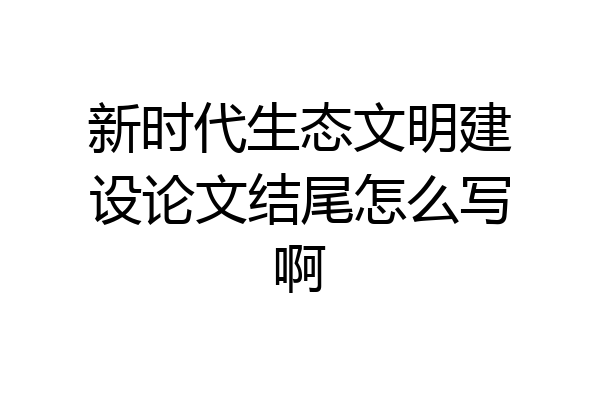 新时代生态文明建设论文结尾怎么写啊