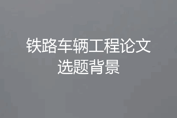铁路车辆工程论文选题背景