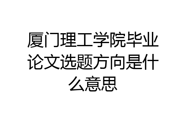 厦门理工学院毕业论文选题方向是什么意思