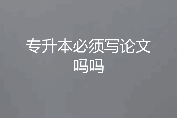 专升本必须写论文吗吗
