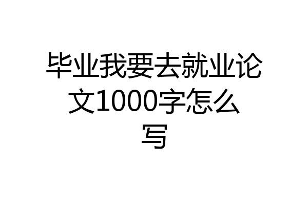 毕业我要去就业论文1000字怎么写