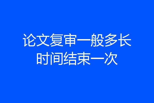 论文复审一般多长时间结束一次