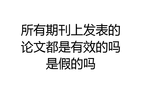 所有期刊上发表的论文都是有效的吗是假的吗