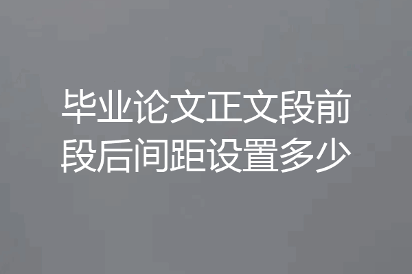 毕业论文正文段前段后间距设置多少