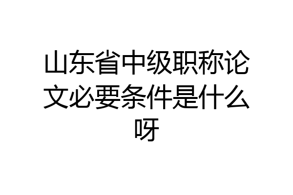 山东省中级职称论文必要条件是什么呀