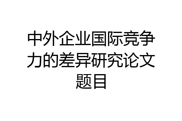 中外企业国际竞争力的差异研究论文题目