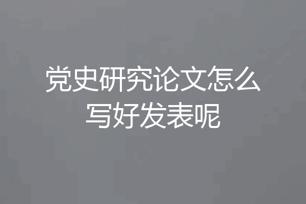 党史研究论文怎么写好发表呢