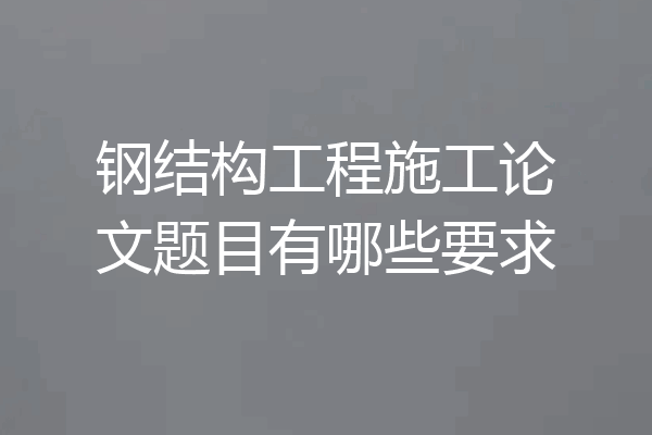 钢结构工程施工论文题目有哪些要求