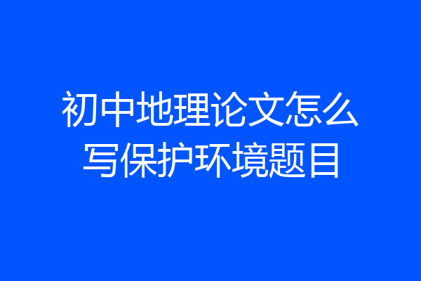 初中地理论文怎么写保护环境题目