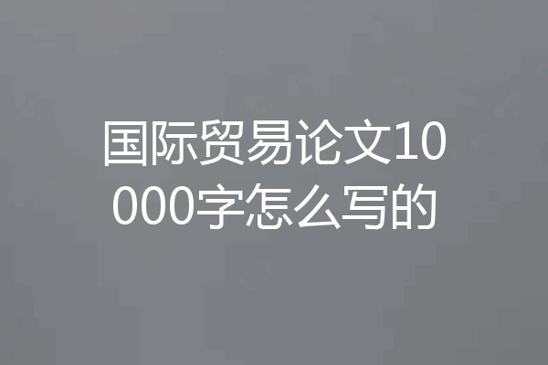 国际贸易论文10000字怎么写的
