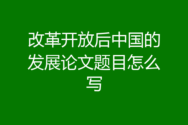 改革开放后中国的发展论文题目怎么写