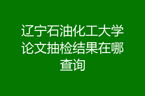 辽宁石油化工大学论文抽检结果在哪查询
