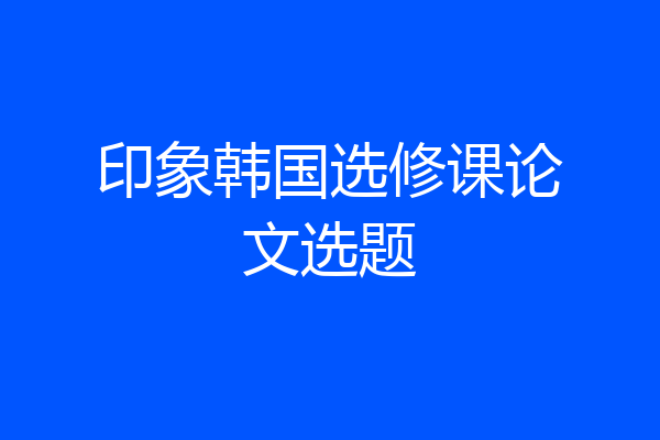 印象韩国选修课论文选题