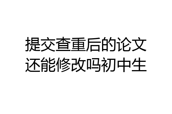 提交查重后的论文还能修改吗初中生