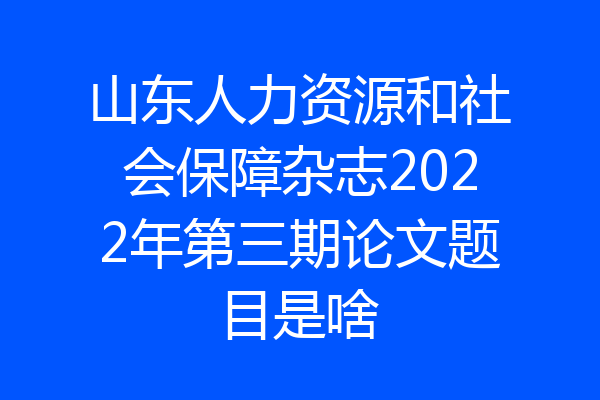 山东人力资源和社会保障杂志2022年第三期论文题目是啥