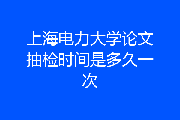 上海电力大学论文抽检时间是多久一次