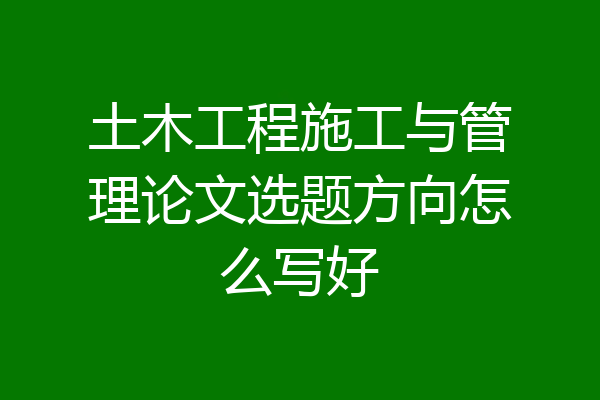 土木工程施工与管理论文选题方向怎么写好