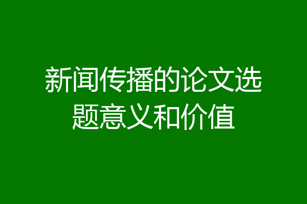 新闻传播的论文选题意义和价值