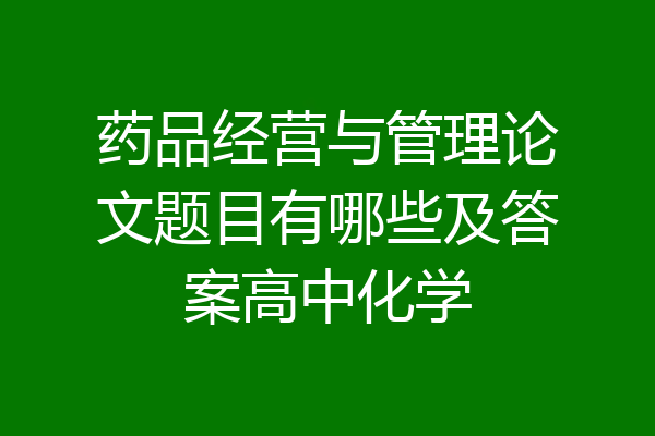 药品经营与管理论文题目有哪些及答案高中化学