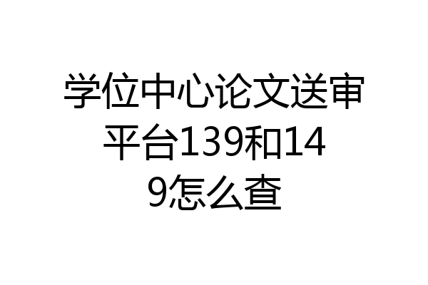 学位中心论文送审平台139和149怎么查
