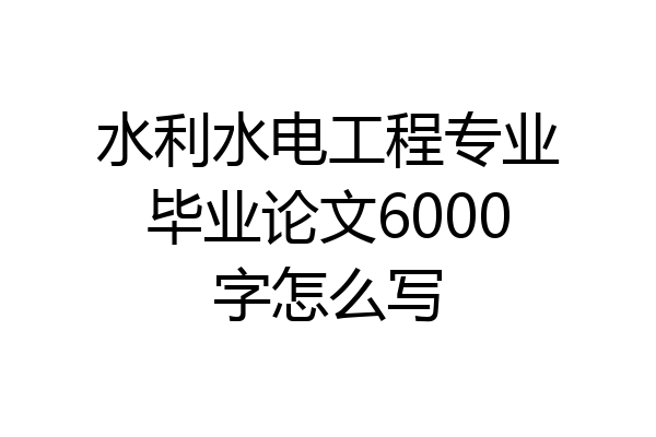 水利水电工程专业毕业论文6000字怎么写