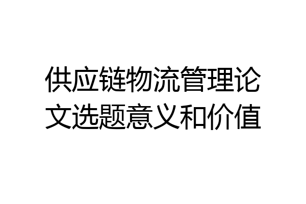 供应链物流管理论文选题意义和价值