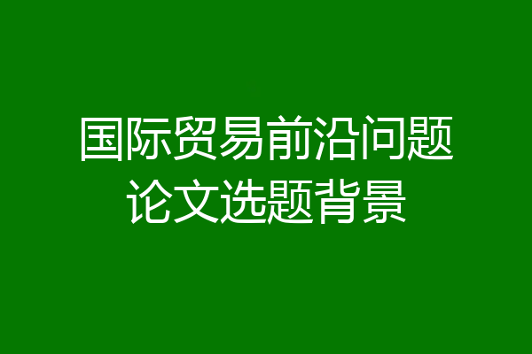 国际贸易前沿问题论文选题背景