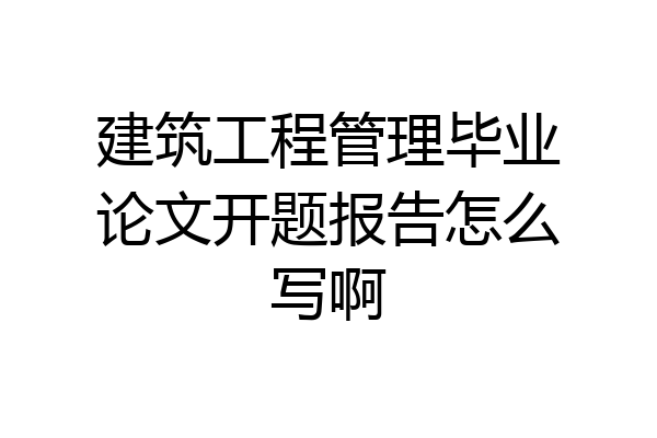 建筑工程管理毕业论文开题报告怎么写啊