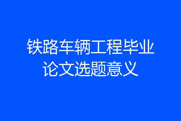 铁路车辆工程毕业论文选题意义