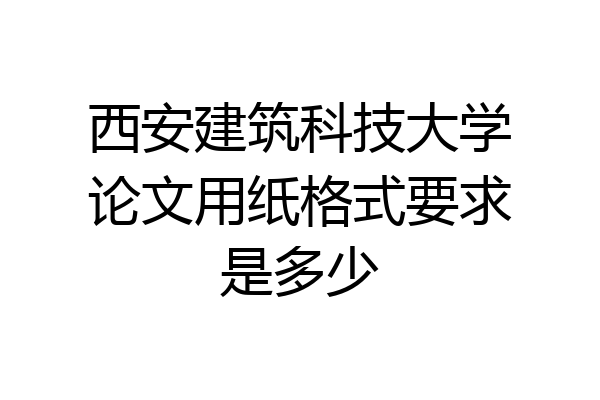 西安建筑科技大学论文用纸格式要求是多少