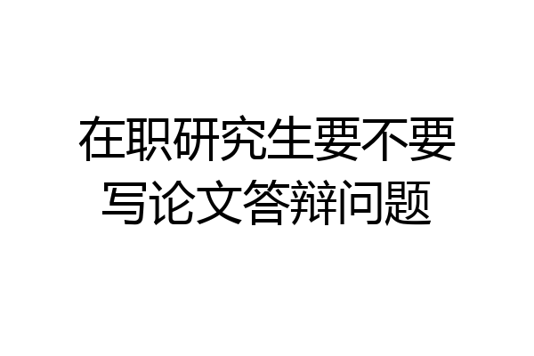 在职研究生要不要写论文答辩问题