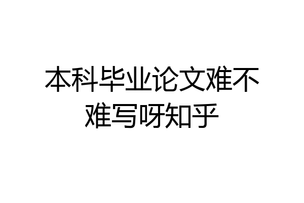 本科毕业论文难不难写呀知乎