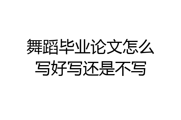 舞蹈毕业论文怎么写好写还是不写