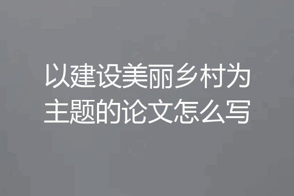 以建设美丽乡村为主题的论文怎么写