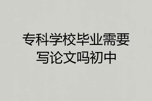 专科学校毕业需要写论文吗初中
