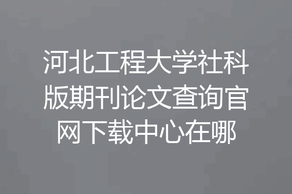 河北工程大学社科版期刊论文查询官网下载中心在哪
