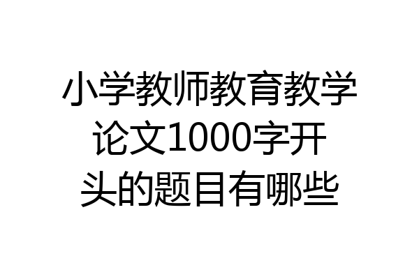 小学教师教育教学论文1000字开头的题目有哪些