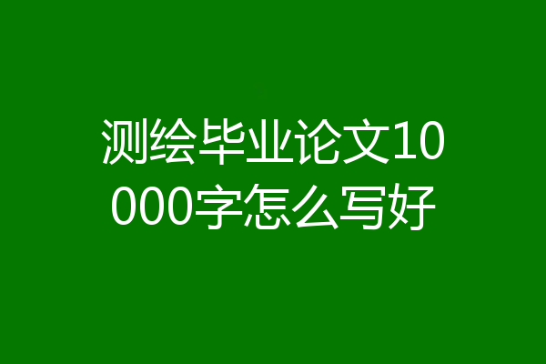 测绘毕业论文10000字怎么写好