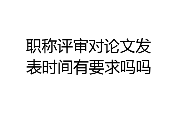 职称评审对论文发表时间有要求吗吗