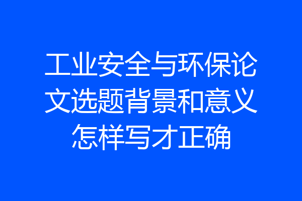 工业安全与环保论文选题背景和意义怎样写才正确